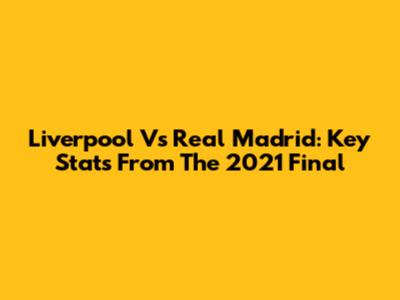 Liverpool Vs Real Madrid: Key Stats From The 2021 Final