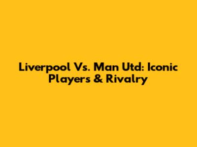 Liverpool Vs. Man Utd: Iconic Players & Rivalry