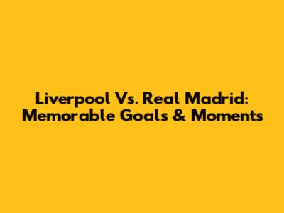 Liverpool Vs. Real Madrid: Memorable Goals & Moments