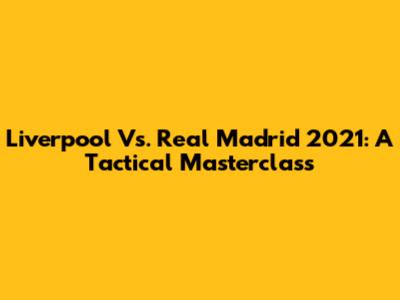 Liverpool Vs. Real Madrid 2021: A Tactical Masterclass