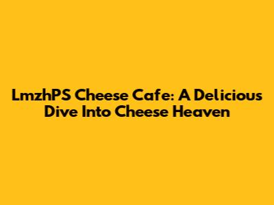 LmzhPS Cheese Cafe: A Delicious Dive Into Cheese Heaven