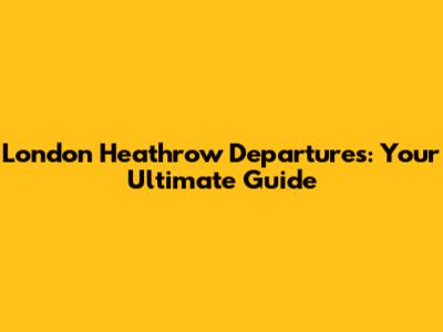 London Heathrow Departures: Your Ultimate Guide