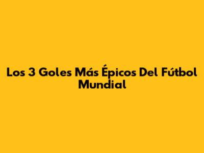 Los 3 Goles Más Épicos Del Fútbol Mundial