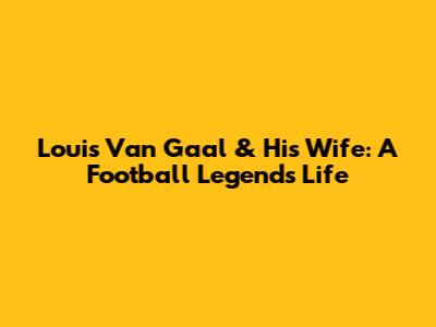 Louis Van Gaal & His Wife: A Football Legend's Life