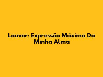Louvor: Expressão Máxima Da Minha Alma