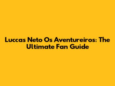 Luccas Neto Os Aventureiros: The Ultimate Fan Guide