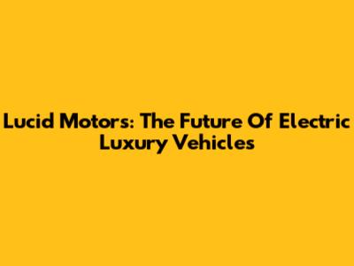 Lucid Motors: The Future Of Electric Luxury Vehicles