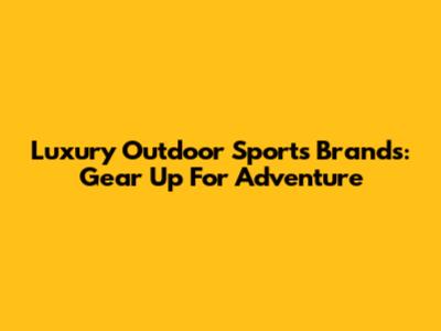 Luxury Outdoor Sports Brands: Gear Up For Adventure