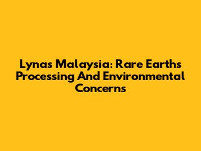 Lynas Malaysia: Rare Earths Processing And Environmental Concerns