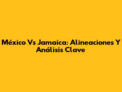 México Vs Jamaica: Alineaciones Y Análisis Clave