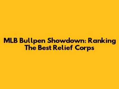 MLB Bullpen Showdown: Ranking The Best Relief Corps