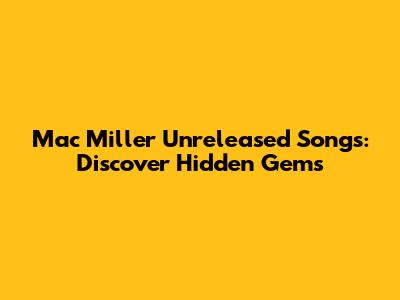 Mac Miller Unreleased Songs: Discover Hidden Gems