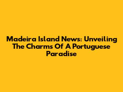 Madeira Island News: Unveiling The Charms Of A Portuguese Paradise