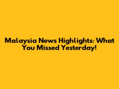 Malaysia News Highlights: What You Missed Yesterday!