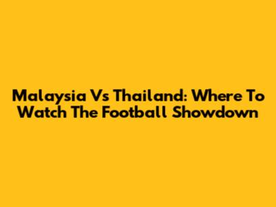 Malaysia Vs Thailand: Where To Watch The Football Showdown