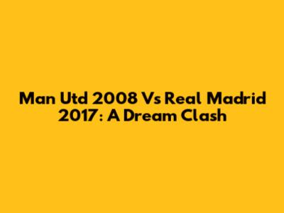 Man Utd 2008 Vs Real Madrid 2017: A Dream Clash