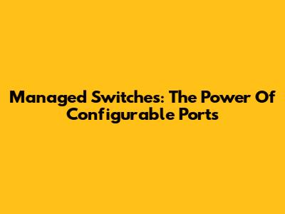 Managed Switches: The Power Of Configurable Ports