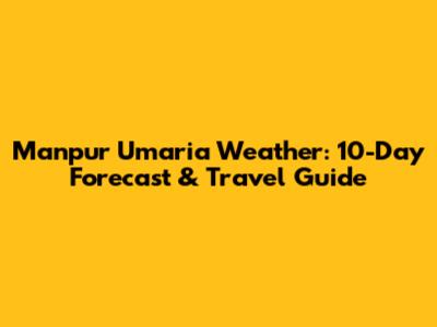 Manpur Umaria Weather: 10-Day Forecast & Travel Guide