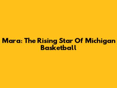Mara: The Rising Star Of Michigan Basketball