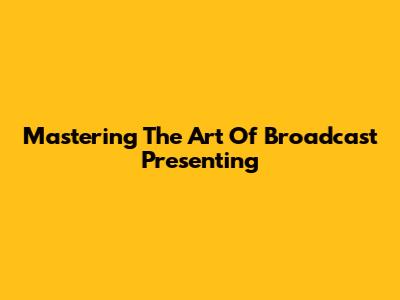 Mastering The Art Of Broadcast Presenting