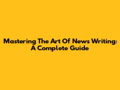 Mastering The Art Of News Writing: A Complete Guide