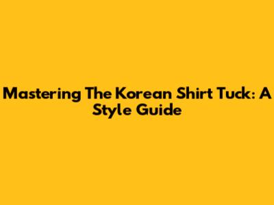 Mastering The Korean Shirt Tuck: A Style Guide