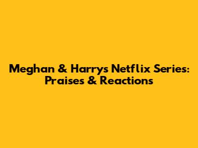 Meghan & Harry's Netflix Series: Praises & Reactions