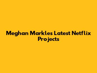 Meghan Markle's Latest Netflix Projects