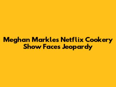 Meghan Markle's Netflix Cookery Show Faces Jeopardy