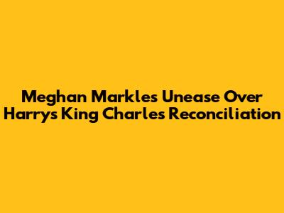 Meghan Markle's Unease Over Harry's King Charles Reconciliation