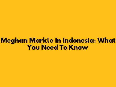 Meghan Markle In Indonesia: What You Need To Know