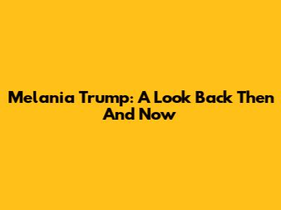 Melania Trump: A Look Back Then And Now