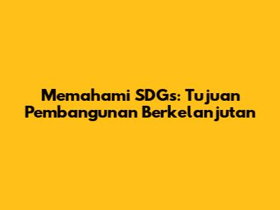 Memahami SDGs: Tujuan Pembangunan Berkelanjutan
