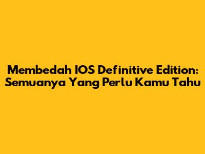 Membedah IOS Definitive Edition: Semuanya Yang Perlu Kamu Tahu