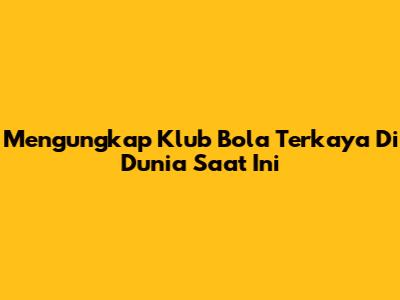 Mengungkap Klub Bola Terkaya Di Dunia Saat Ini