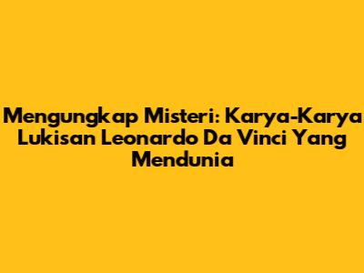 Mengungkap Misteri: Karya-Karya Lukisan Leonardo Da Vinci Yang Mendunia
