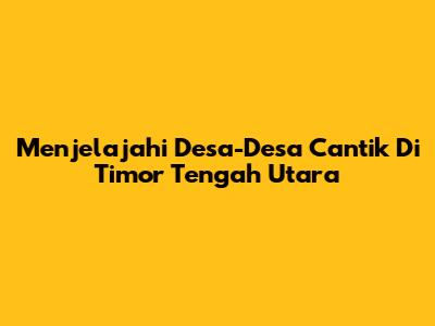 Menjelajahi Desa-Desa Cantik Di Timor Tengah Utara
