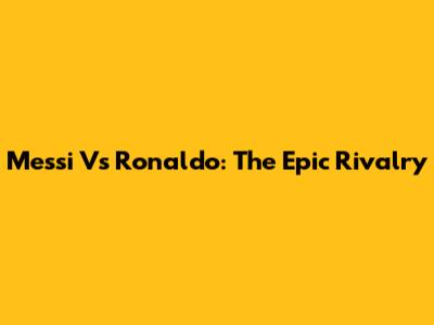 Messi Vs Ronaldo: The Epic Rivalry
