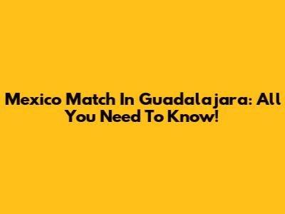 Mexico Match In Guadalajara: All You Need To Know!