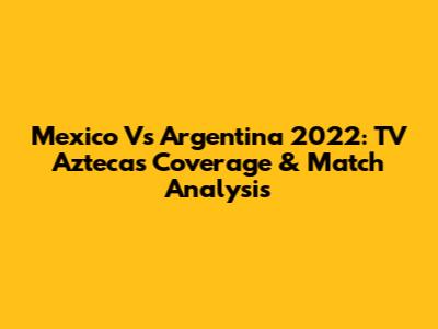 Mexico Vs Argentina 2022: TV Azteca's Coverage & Match Analysis