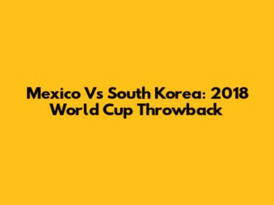 Mexico Vs South Korea: 2018 World Cup Throwback