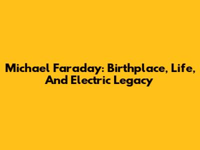 Michael Faraday: Birthplace, Life, And Electric Legacy