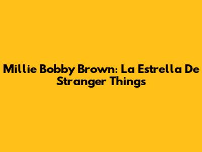 Millie Bobby Brown: La Estrella De Stranger Things