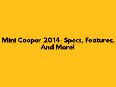 Mini Cooper 2014: Specs, Features, And More!