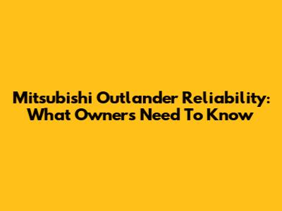 Mitsubishi Outlander Reliability: What Owners Need To Know