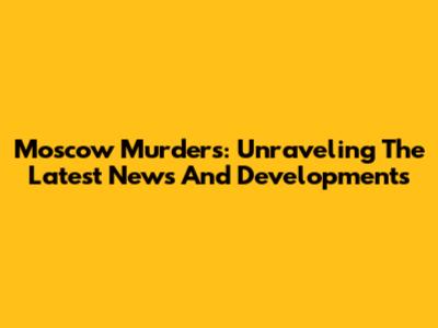 Moscow Murders: Unraveling The Latest News And Developments