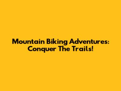 Mountain Biking Adventures: Conquer The Trails!
