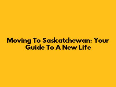 Moving To Saskatchewan: Your Guide To A New Life