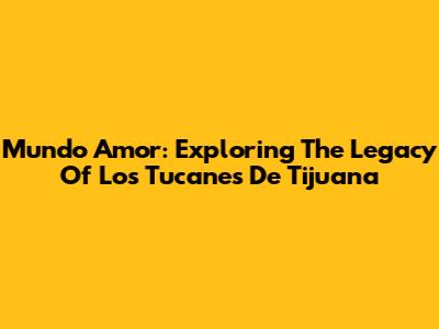 Mundo Amor: Exploring The Legacy Of Los Tucanes De Tijuana