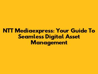 NTT Mediaexpress: Your Guide To Seamless Digital Asset Management